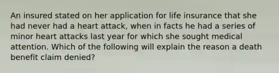 An insured stated on her application for life insurance that she had never had a heart attack, when in facts he had a series of minor heart attacks last year for which she sought medical attention. Which of the following will explain the reason a death benefit claim denied?