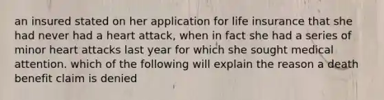 an insured stated on her application for life insurance that she had never had a heart attack, when in fact she had a series of minor heart attacks last year for which she sought medical attention. which of the following will explain the reason a death benefit claim is denied