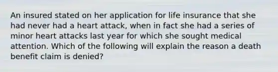 An insured stated on her application for life insurance that she had never had a heart attack, when in fact she had a series of minor heart attacks last year for which she sought medical attention. Which of the following will explain the reason a death benefit claim is denied?