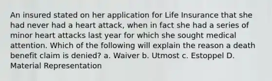 An insured stated on her application for Life Insurance that she had never had a heart attack, when in fact she had a series of minor heart attacks last year for which she sought medical attention. Which of the following will explain the reason a death benefit claim is denied? a. Waiver b. Utmost c. Estoppel D. Material Representation