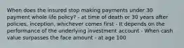 When does the insured stop making payments under 30 payment whole life policy? - at time of death or 30 years after policies, inception, whichever comes first - It depends on the performance of the underlying investment account - When cash value surpasses the face amount - at age 100