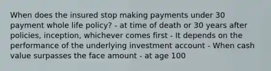 When does the insured stop making payments under 30 payment whole life policy? - at time of death or 30 years after policies, inception, whichever comes first - It depends on the performance of the underlying investment account - When cash value surpasses the face amount - at age 100