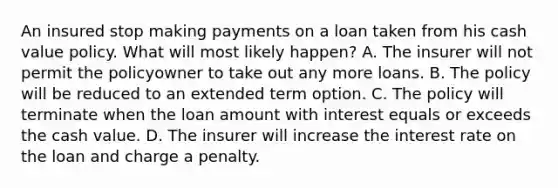 An insured stop making payments on a loan taken from his cash value policy. What will most likely happen? A. The insurer will not permit the policyowner to take out any more loans. B. The policy will be reduced to an extended term option. C. The policy will terminate when the loan amount with interest equals or exceeds the cash value. D. The insurer will increase the interest rate on the loan and charge a penalty.