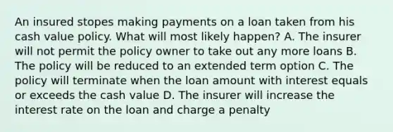 An insured stopes making payments on a loan taken from his cash value policy. What will most likely happen? A. The insurer will not permit the policy owner to take out any more loans B. The policy will be reduced to an extended term option C. The policy will terminate when the loan amount with interest equals or exceeds the cash value D. The insurer will increase the interest rate on the loan and charge a penalty