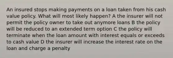 An insured stops making payments on a loan taken from his cash value policy. What will most likely happen? A the insurer will not permit the policy owner to take out anymore loans B the policy will be reduced to an extended term option C the policy will terminate when the loan amount with interest equals or exceeds to cash value D the insurer will increase the interest rate on the loan and charge a penalty