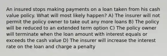 An insured stops making payments on a loan taken from his cash value policy. What will most likely happen? A) The insurer will not permit the policy owner to take out any more loans B) The policy will be reduced to an extended term option C) The policy owner will terminate when the loan amount with interest equals or exceeds the cash value D) The insurer will increase the interest rate on the loan and charge a penalty