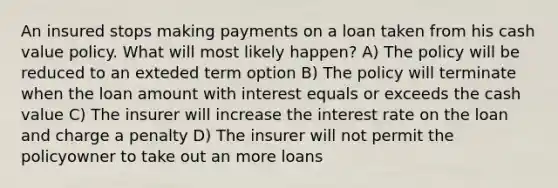 An insured stops making payments on a loan taken from his cash value policy. What will most likely happen? A) The policy will be reduced to an exteded term option B) The policy will terminate when the loan amount with interest equals or exceeds the cash value C) The insurer will increase the interest rate on the loan and charge a penalty D) The insurer will not permit the policyowner to take out an more loans