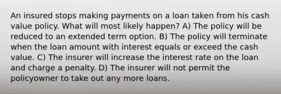 An insured stops making payments on a loan taken from his cash value policy. What will most likely happen? A) The policy will be reduced to an extended term option. B) The policy will terminate when the loan amount with interest equals or exceed the cash value. C) The insurer will increase the interest rate on the loan and charge a penalty. D) The insurer will not permit the policyowner to take out any more loans.