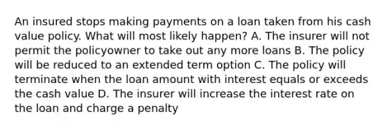 An insured stops making payments on a loan taken from his cash value policy. What will most likely happen? A. The insurer will not permit the policyowner to take out any more loans B. The policy will be reduced to an extended term option C. The policy will terminate when the loan amount with interest equals or exceeds the cash value D. The insurer will increase the interest rate on the loan and charge a penalty