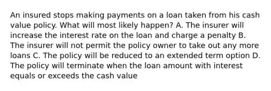 An insured stops making payments on a loan taken from his cash value policy. What will most likely happen? A. The insurer will increase the interest rate on the loan and charge a penalty B. The insurer will not permit the policy owner to take out any more loans C. The policy will be reduced to an extended term option D. The policy will terminate when the loan amount with interest equals or exceeds the cash value