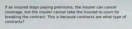 if an insured stops paying premiums, the insurer can cancel coverage, but the insurer cannot take the insured to court for breaking the contract. This is because contracts are what type of contracts?