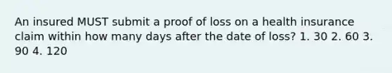 An insured MUST submit a proof of loss on a health insurance claim within how many days after the date of loss? 1. 30 2. 60 3. 90 4. 120