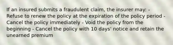 If an insured submits a fraudulent claim, the insurer may: - Refuse to renew the policy at the expiration of the policy period - Cancel the policy immediately - Void the policy from the beginning - Cancel the policy with 10 days' notice and retain the unearned premium