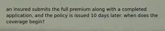 an insured submits the full premium along with a completed application, and the policy is issued 10 days later. when does the coverage begin?