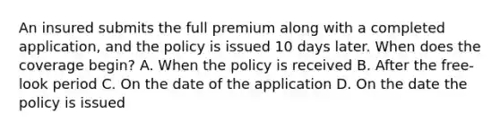 An insured submits the full premium along with a completed application, and the policy is issued 10 days later. When does the coverage begin? A. When the policy is received B. After the free-look period C. On the date of the application D. On the date the policy is issued