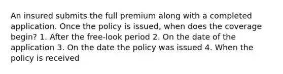 An insured submits the full premium along with a completed application. Once the policy is issued, when does the coverage begin? 1. After the free-look period 2. On the date of the application 3. On the date the policy was issued 4. When the policy is received