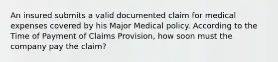 An insured submits a valid documented claim for medical expenses covered by his Major Medical policy. According to the Time of Payment of Claims Provision, how soon must the company pay the claim?