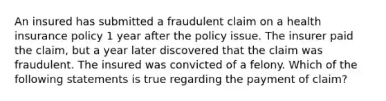 An insured has submitted a fraudulent claim on a health insurance policy 1 year after the policy issue. The insurer paid the claim, but a year later discovered that the claim was fraudulent. The insured was convicted of a felony. Which of the following statements is true regarding the payment of claim?