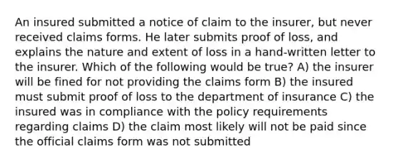 An insured submitted a notice of claim to the insurer, but never received claims forms. He later submits proof of loss, and explains the nature and extent of loss in a hand-written letter to the insurer. Which of the following would be true? A) the insurer will be fined for not providing the claims form B) the insured must submit proof of loss to the department of insurance C) the insured was in compliance with the policy requirements regarding claims D) the claim most likely will not be paid since the official claims form was not submitted