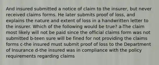 And insured submitted a notice of claim to the insurer, but never received claims forms. He later submits proof of loss, and explains the nature and extent of loss in a handwritten letter to the insurer. Which of the following would be true? a-The claim most likely will not be paid since the official claims form was not submitted b-teen sure will be fined for not providing the claims forms c-the insured must submit proof of loss to the Department of Insurance d-the insured was in compliance with the policy requirements regarding claims