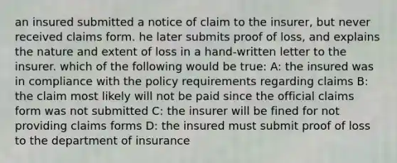 an insured submitted a notice of claim to the insurer, but never received claims form. he later submits proof of loss, and explains the nature and extent of loss in a hand-written letter to the insurer. which of the following would be true: A: the insured was in compliance with the policy requirements regarding claims B: the claim most likely will not be paid since the official claims form was not submitted C: the insurer will be fined for not providing claims forms D: the insured must submit proof of loss to the department of insurance