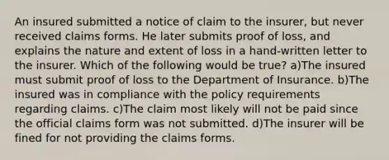 An insured submitted a notice of claim to the insurer, but never received claims forms. He later submits proof of loss, and explains the nature and extent of loss in a hand-written letter to the insurer. Which of the following would be true? a)The insured must submit proof of loss to the Department of Insurance. b)The insured was in compliance with the policy requirements regarding claims. c)The claim most likely will not be paid since the official claims form was not submitted. d)The insurer will be fined for not providing the claims forms.