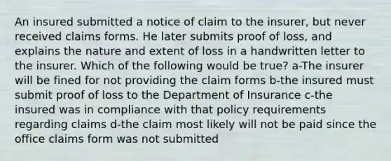 An insured submitted a notice of claim to the insurer, but never received claims forms. He later submits proof of loss, and explains the nature and extent of loss in a handwritten letter to the insurer. Which of the following would be true? a-The insurer will be fined for not providing the claim forms b-the insured must submit proof of loss to the Department of Insurance c-the insured was in compliance with that policy requirements regarding claims d-the claim most likely will not be paid since the office claims form was not submitted