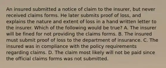 An insured submitted a notice of claim to the insurer, but never received claims forms. He later submits proof of loss, and explains the nature and extent of loss in a hand written letter to the insurer. Which of the following would be true? A. The insurer will be fined for not providing the claims forms. B. The insured must submit proof of loss to the department of insurance. C. The insured was in compliance with the policy requirements regarding claims. D. The claim most likely will not be paid since the official claims forms was not submitted.