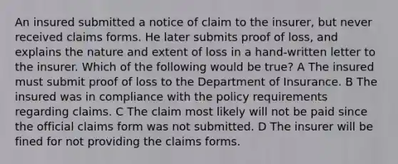 An insured submitted a notice of claim to the insurer, but never received claims forms. He later submits proof of loss, and explains the nature and extent of loss in a hand-written letter to the insurer. Which of the following would be true? A The insured must submit proof of loss to the Department of Insurance. B The insured was in compliance with the policy requirements regarding claims. C The claim most likely will not be paid since the official claims form was not submitted. D The insurer will be fined for not providing the claims forms.