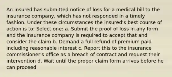 An insured has submitted notice of loss for a medical bill to the insurance company, which has not responded in a timely fashion. Under these circumstances the insured's best course of action is to: Select one: a. Submit the proof of loss in any form and the insurance company is required to accept that and consider the claim b. Demand a full refund of premium paid including reasonable interest c. Report this to the insurance commissioner's office as a breach of contract and request their intervention d. Wait until the proper claim form arrives before he can proceed