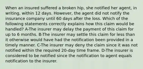 When an insured suffered a broken hip, she notified her agent, in writing, within 12 days. However, the agent did not notify the insurance company until 60 days after the loss. Which of the following statements correctly explains how this claim would be handled? A-The insurer may delay the payment of this claim for up to 6 months. B-The insurer may settle this claim for less than it otherwise would have had the notification been provided in a timely manner. C-The insurer may deny the claim since it was not notified within the required 20-day time frame. D-The insurer is considered to be notified since the notification to agent equals notification to the insurer.