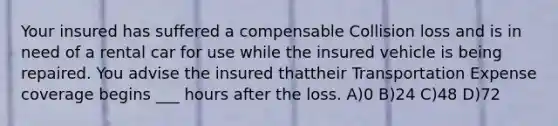 Your insured has suffered a compensable Collision loss and is in need of a rental car for use while the insured vehicle is being repaired. You advise the insured thattheir Transportation Expense coverage begins ___ hours after the loss. A)0 B)24 C)48 D)72
