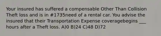 Your insured has suffered a compensable Other Than Collision Theft loss and is in #1735need of a rental car. You advise the insured that their Transportation Expense coveragebegins ___ hours after a Theft loss. A)0 B)24 C)48 D)72