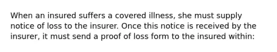 When an insured suffers a covered illness, she must supply notice of loss to the insurer. Once this notice is received by the insurer, it must send a proof of loss form to the insured within: