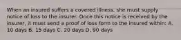 When an insured suffers a covered illness, she must supply notice of loss to the insurer. Once this notice is received by the insurer, it must send a proof of loss form to the insured within: A. 10 days B. 15 days C. 20 days D. 90 days