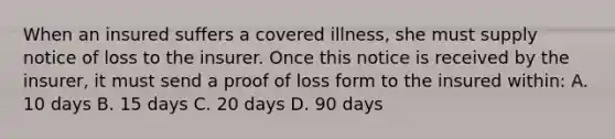 When an insured suffers a covered illness, she must supply notice of loss to the insurer. Once this notice is received by the insurer, it must send a proof of loss form to the insured within: A. 10 days B. 15 days C. 20 days D. 90 days