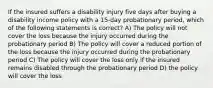 If the insured suffers a disability injury five days after buying a disability income policy with a 15-day probationary period, which of the following statements is correct? A) The policy will not cover the loss because the injury occurred during the probationary period B) The policy will cover a reduced portion of the loss because the injury occurred during the probationary period C) The policy will cover the loss only if the insured remains disabled through the probationary period D) the policy will cover the loss