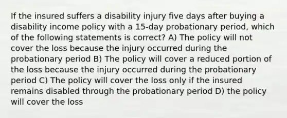 If the insured suffers a disability injury five days after buying a disability income policy with a 15-day probationary period, which of the following statements is correct? A) The policy will not cover the loss because the injury occurred during the probationary period B) The policy will cover a reduced portion of the loss because the injury occurred during the probationary period C) The policy will cover the loss only if the insured remains disabled through the probationary period D) the policy will cover the loss