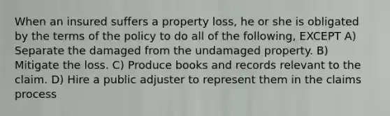 When an insured suffers a property loss, he or she is obligated by the terms of the policy to do all of the following, EXCEPT A) Separate the damaged from the undamaged property. B) Mitigate the loss. C) Produce books and records relevant to the claim. D) Hire a public adjuster to represent them in the claims process