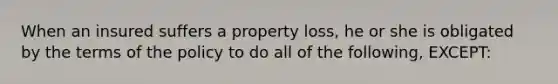 When an insured suffers a property loss, he or she is obligated by the terms of the policy to do all of the following, EXCEPT: