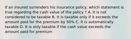 If an insured surrenders his insurance policy, which statement is true regarding the cash value of the policy ? A. It is not considered to be taxable B. It is taxable only if it exceeds the amount paid for the premium by 50% C. It is automatically taxable D. It is only taxable if the cash value exceeds the amount paid for premium