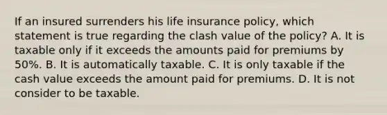 If an insured surrenders his life insurance policy, which statement is true regarding the clash value of the policy? A. It is taxable only if it exceeds the amounts paid for premiums by 50%. B. It is automatically taxable. C. It is only taxable if the cash value exceeds the amount paid for premiums. D. It is not consider to be taxable.