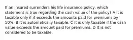 If an insured surrenders his life insurance policy, which statement is true regarding the cash value of the policy? A It is taxable only if it exceeds the amounts paid for premiums by 50%. B It is automatically taxable. C It is only taxable if the cash value exceeds the amount paid for premiums. D It is not considered to be taxable.