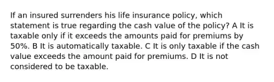 If an insured surrenders his life insurance policy, which statement is true regarding the cash value of the policy? A It is taxable only if it exceeds the amounts paid for premiums by 50%. B It is automatically taxable. C It is only taxable if the cash value exceeds the amount paid for premiums. D It is not considered to be taxable.