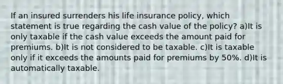 If an insured surrenders his life insurance policy, which statement is true regarding the cash value of the policy? a)It is only taxable if the cash value exceeds the amount paid for premiums. b)It is not considered to be taxable. c)It is taxable only if it exceeds the amounts paid for premiums by 50%. d)It is automatically taxable.