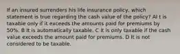 If an insured surrenders his life insurance policy, which statement is true regarding the cash value of the policy? AI t is taxable only if it exceeds the amounts paid for premiums by 50%. B It is automatically taxable. C It is only taxable if the cash value exceeds the amount paid for premiums. D It is not considered to be taxable.