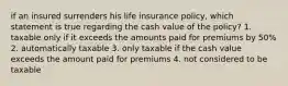 if an insured surrenders his life insurance policy, which statement is true regarding the cash value of the policy? 1. taxable only if it exceeds the amounts paid for premiums by 50% 2. automatically taxable 3. only taxable if the cash value exceeds the amount paid for premiums 4. not considered to be taxable