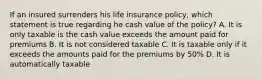 If an insured surrenders his life insurance policy, which statement is true regarding he cash value of the policy? A. It is only taxable is the cash value exceeds the amount paid for premiums B. It is not considered taxable C. It is taxable only if it exceeds the amounts paid for the premiums by 50% D. It is automatically taxable