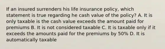 If an insured surrenders his life insurance policy, which statement is true regarding he cash value of the policy? A. It is only taxable is the cash value exceeds the amount paid for premiums B. It is not considered taxable C. It is taxable only if it exceeds the amounts paid for the premiums by 50% D. It is automatically taxable