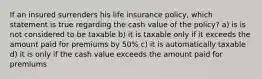 If an insured surrenders his life insurance policy, which statement is true regarding the cash value of the policy? a) is is not considered to be taxable b) it is taxable only if it exceeds the amount paid for premiums by 50% c) it is automatically taxable d) it is only if the cash value exceeds the amount paid for premiums